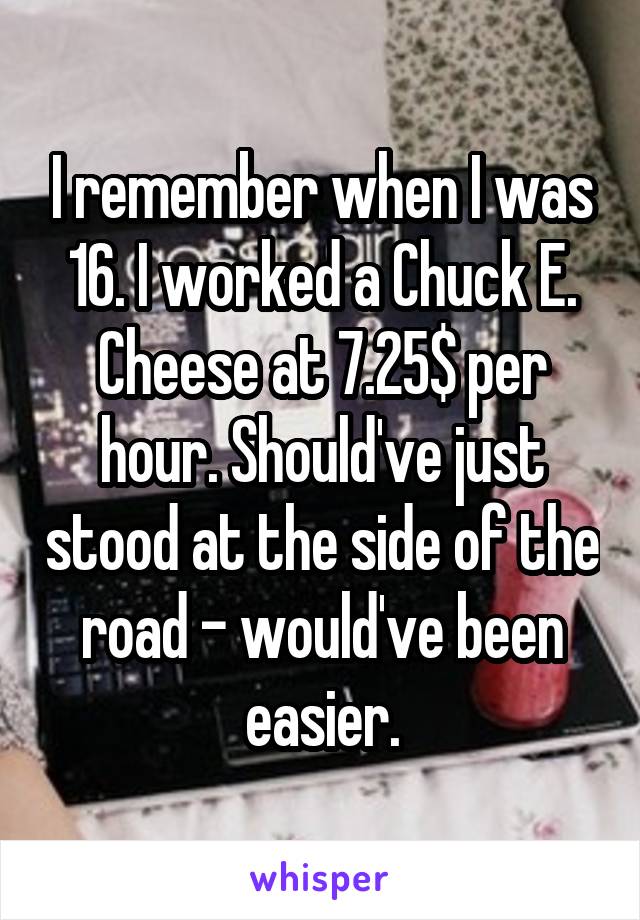 I remember when I was 16. I worked a Chuck E. Cheese at 7.25$ per hour. Should've just stood at the side of the road - would've been easier.