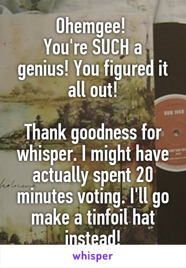 Ohemgee! 
You're SUCH a genius! You figured it all out!

Thank goodness for whisper. I might have actually spent 20 minutes voting. I'll go make a tinfoil hat instead!