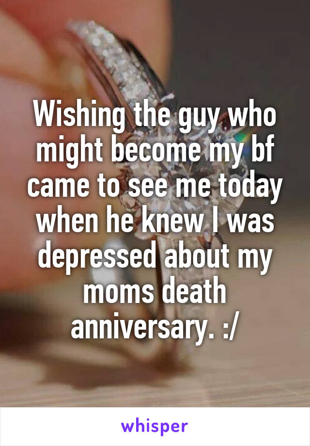 Wishing the guy who might become my bf came to see me today when he knew I was depressed about my moms death anniversary. :/