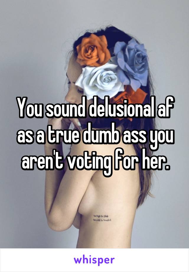 You sound delusional af as a true dumb ass you aren't voting for her.