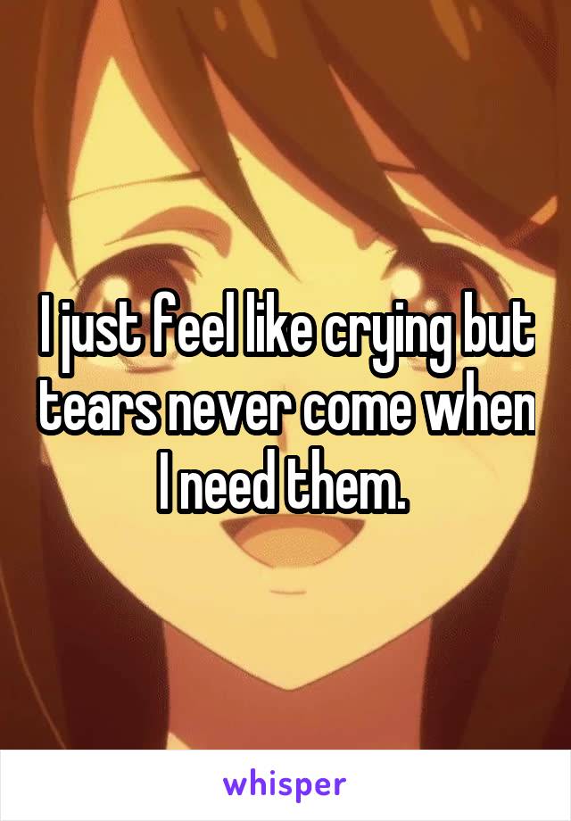 I just feel like crying but tears never come when I need them. 