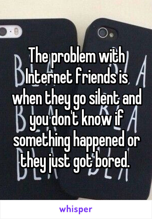The problem with Internet friends is when they go silent and you don't know if something happened or they just got bored. 