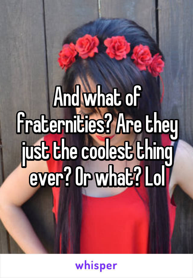 And what of fraternities? Are they just the coolest thing ever? Or what? Lol