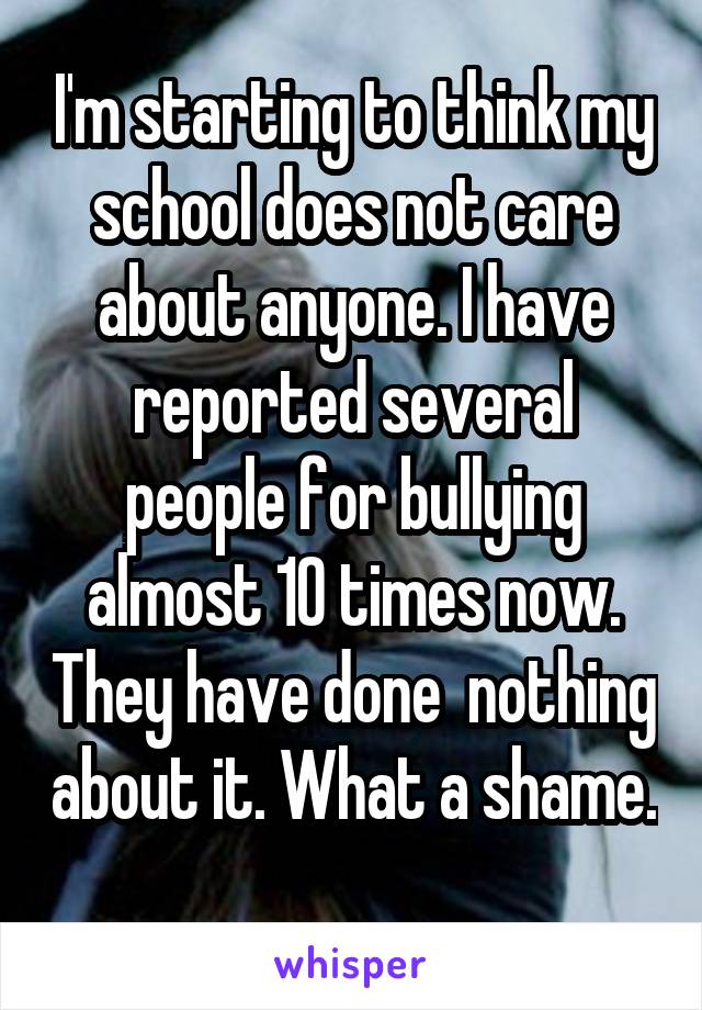 I'm starting to think my school does not care about anyone. I have reported several people for bullying almost 10 times now. They have done  nothing about it. What a shame. 
