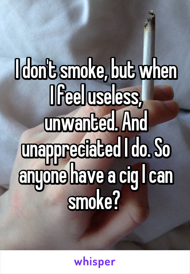 I don't smoke, but when I feel useless, unwanted. And unappreciated I do. So anyone have a cig I can smoke? 
