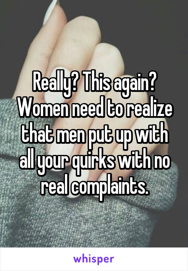 Really? This again? Women need to realize that men put up with all your quirks with no real complaints.