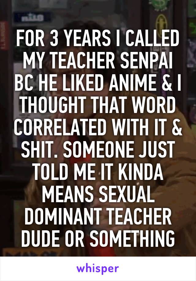 FOR 3 YEARS I CALLED MY TEACHER SENPAI BC HE LIKED ANIME & I THOUGHT THAT WORD CORRELATED WITH IT & SHIT. SOMEONE JUST TOLD ME IT KINDA MEANS SEXUAL DOMINANT TEACHER DUDE OR SOMETHING