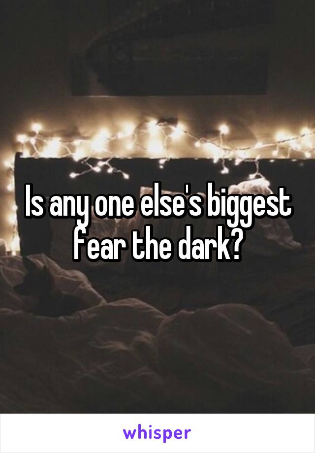 Is any one else's biggest fear the dark?