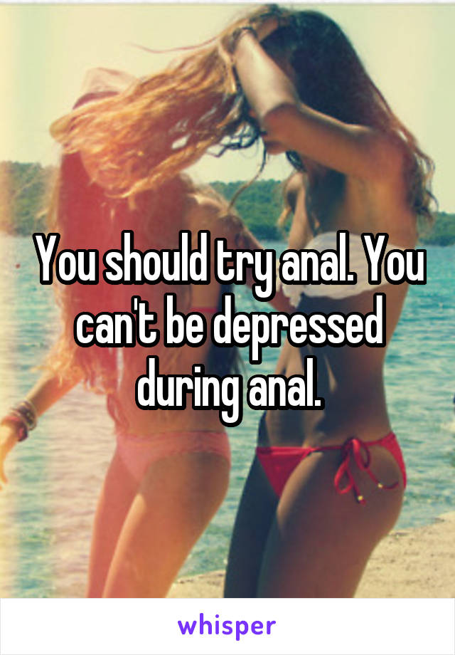 You should try anal. You can't be depressed during anal.