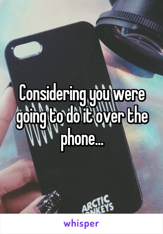 Considering you were going to do it over the phone...