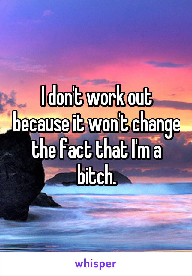 I don't work out because it won't change the fact that I'm a bitch.