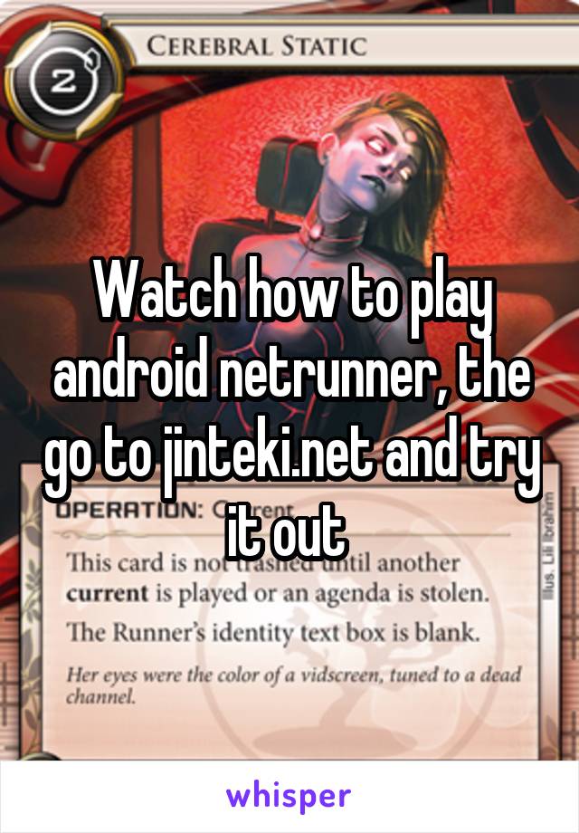 Watch how to play android netrunner, the go to jinteki.net and try it out 