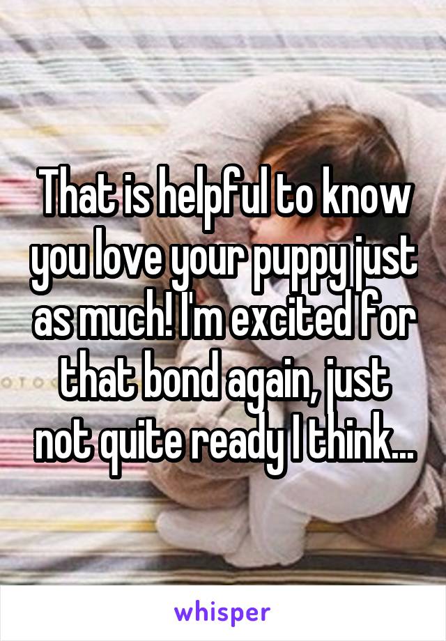 That is helpful to know you love your puppy just as much! I'm excited for that bond again, just not quite ready I think...