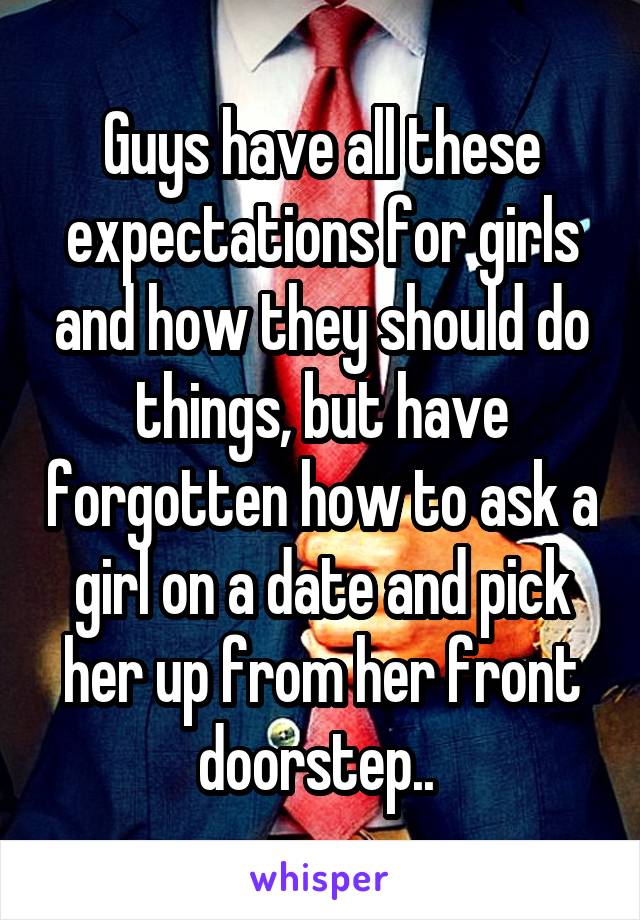 Guys have all these expectations for girls and how they should do things, but have forgotten how to ask a girl on a date and pick her up from her front doorstep.. 