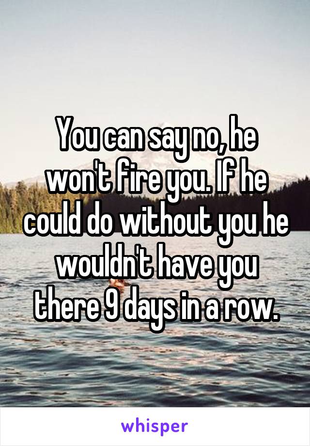 You can say no, he won't fire you. If he could do without you he wouldn't have you there 9 days in a row.