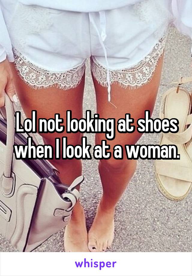 Lol not looking at shoes when I look at a woman.