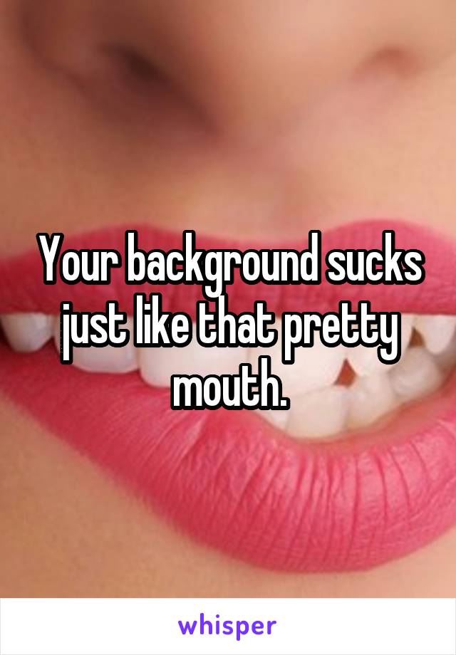 Your background sucks just like that pretty mouth.