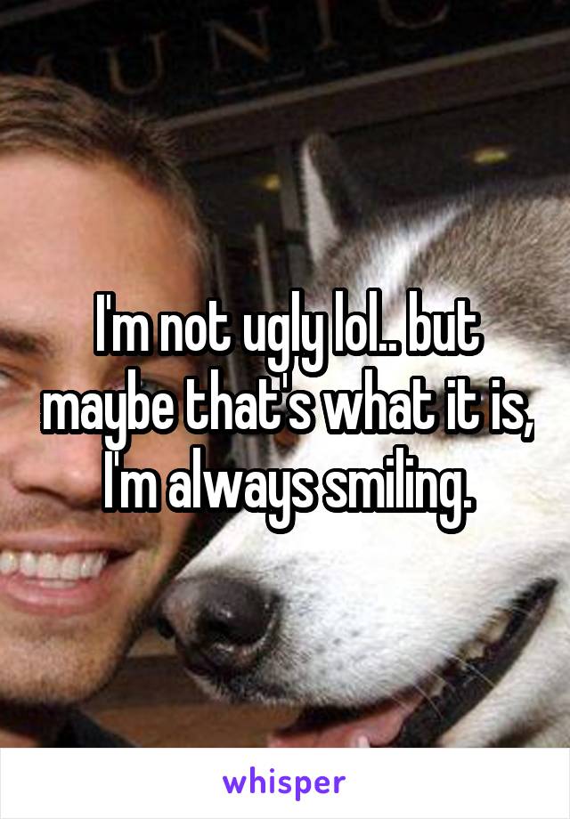 I'm not ugly lol.. but maybe that's what it is, I'm always smiling.