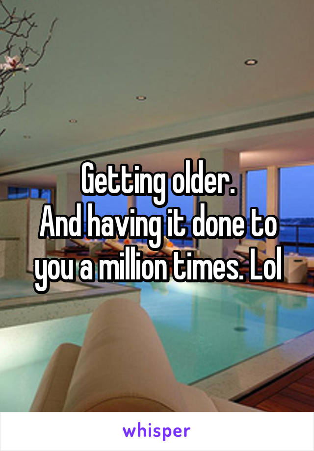 Getting older.
And having it done to you a million times. Lol