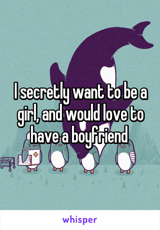 I secretly want to be a girl, and would love to have a boyfriend 