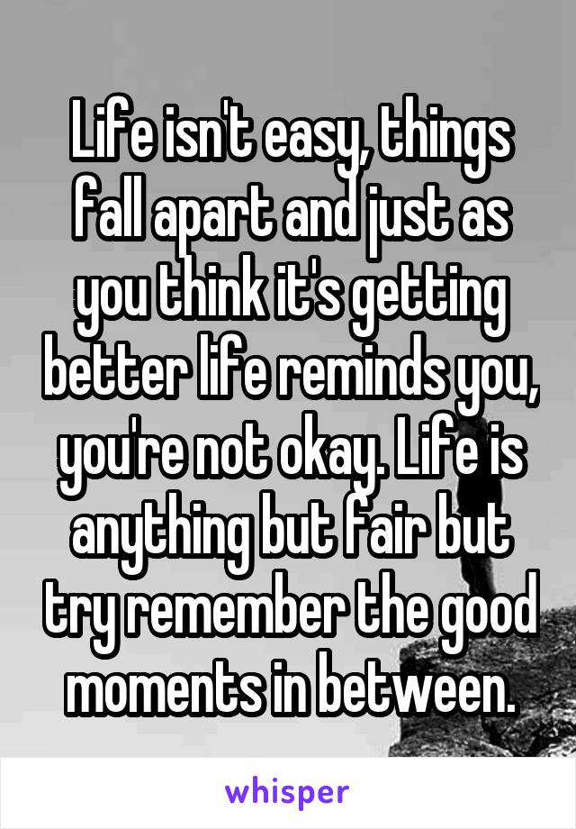 Life isn't easy, things fall apart and just as you think it's getting better life reminds you, you're not okay. Life is anything but fair but try remember the good moments in between.