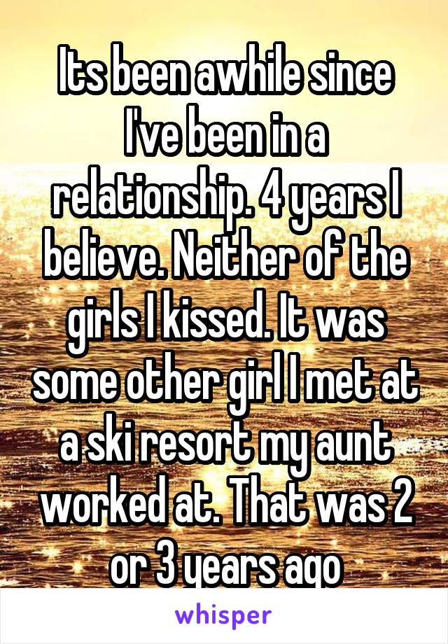 Its been awhile since I've been in a relationship. 4 years I believe. Neither of the girls I kissed. It was some other girl I met at a ski resort my aunt worked at. That was 2 or 3 years ago