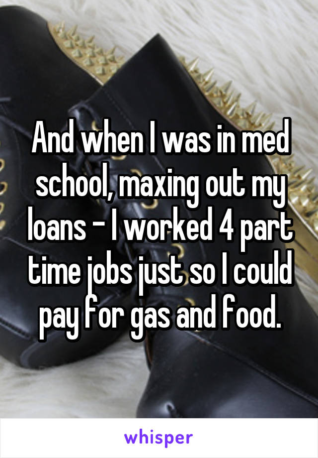 And when I was in med school, maxing out my loans - I worked 4 part time jobs just so I could pay for gas and food.