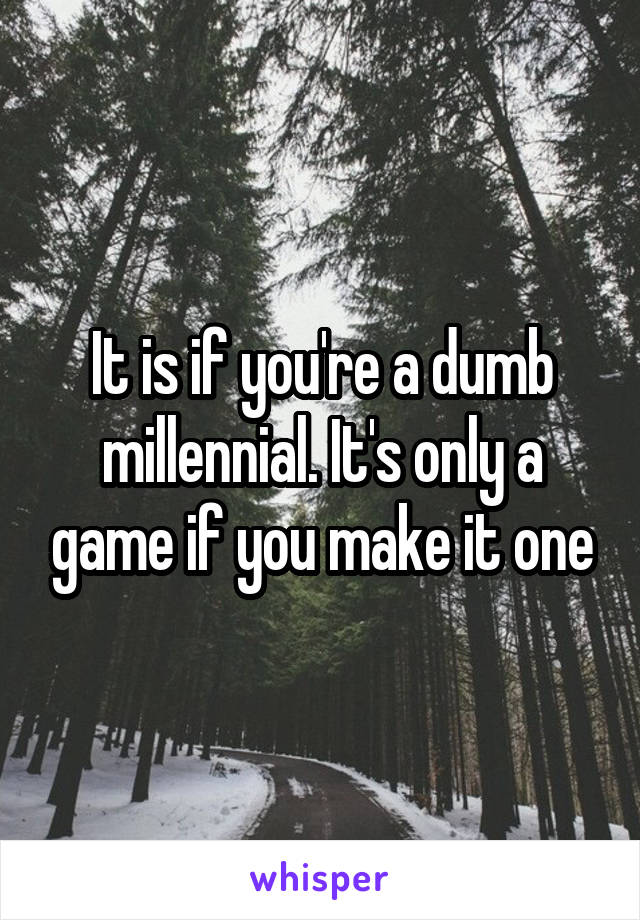 It is if you're a dumb millennial. It's only a game if you make it one
