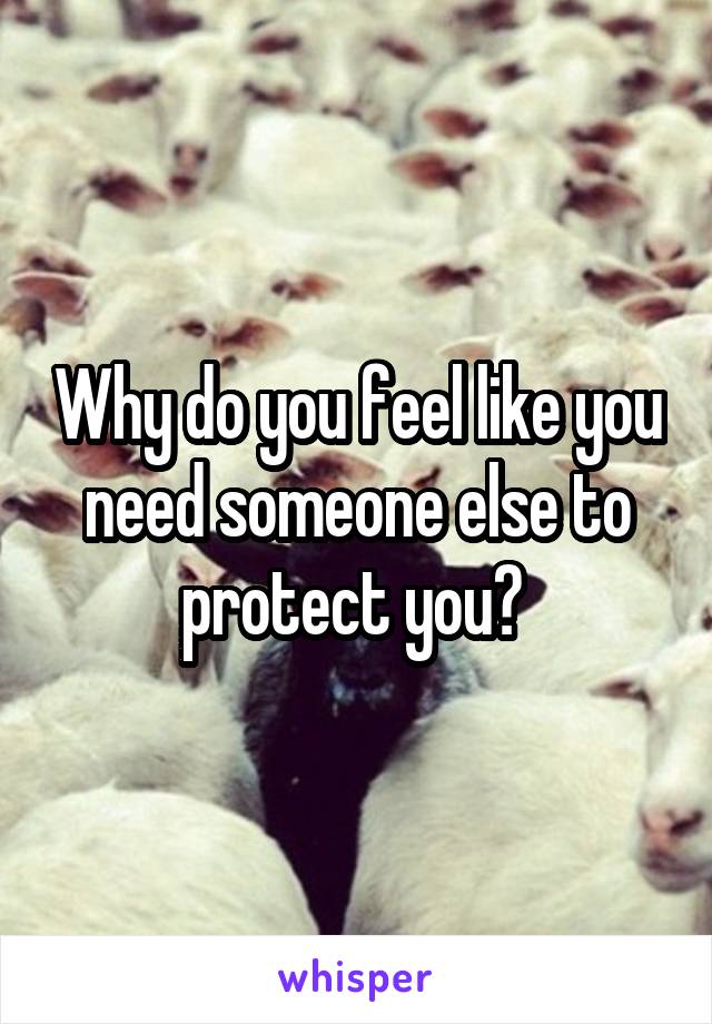 Why do you feel like you need someone else to protect you? 