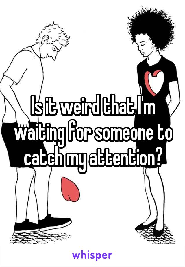Is it weird that I'm waiting for someone to catch my attention?