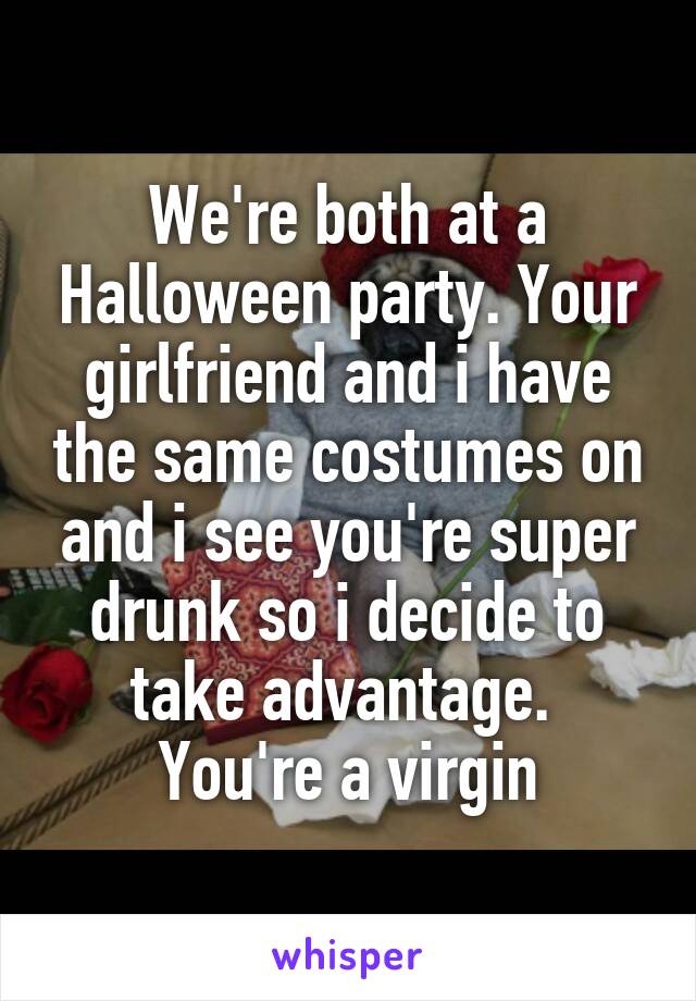 We're both at a Halloween party. Your girlfriend and i have the same costumes on and i see you're super drunk so i decide to take advantage. 
You're a virgin