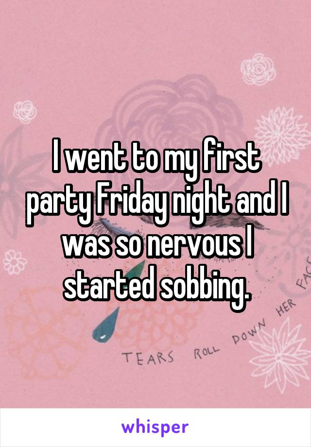 I went to my first party Friday night and I was so nervous I started sobbing.