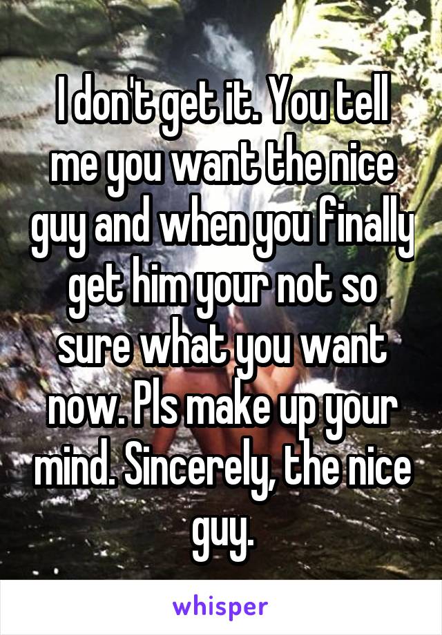I don't get it. You tell me you want the nice guy and when you finally get him your not so sure what you want now. Pls make up your mind. Sincerely, the nice guy.