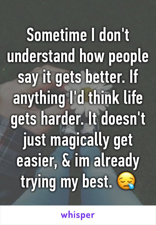 Sometime I don't understand how people say it gets better. If anything I'd think life gets harder. It doesn't just magically get easier, & im already trying my best. 😪