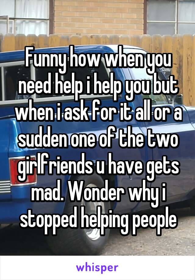 Funny how when you need help i help you but when i ask for it all or a sudden one of the two girlfriends u have gets mad. Wonder why i stopped helping people