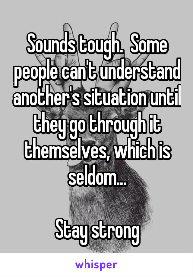 Sounds tough.  Some people can't understand another's situation until they go through it themselves, which is seldom...

Stay strong