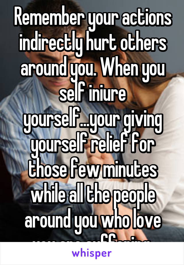 Remember your actions indirectly hurt others around you. When you self iniure yourself...your giving yourself relief for those few minutes while all the people around you who love you are suffering.