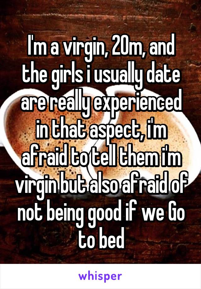 I'm a virgin, 20m, and the girls i usually date are really experienced in that aspect, i'm afraid to tell them i'm virgin but also afraid of not being good if we Go to bed