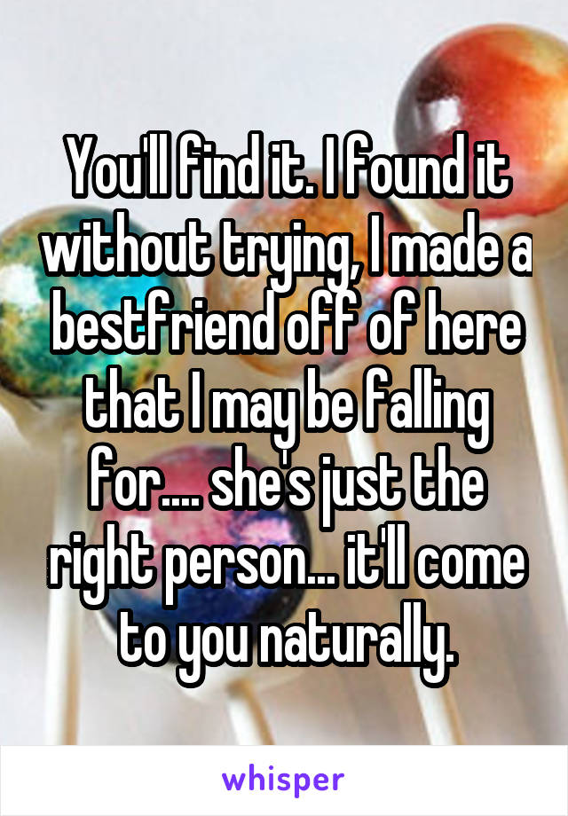 You'll find it. I found it without trying, I made a bestfriend off of here that I may be falling for.... she's just the right person... it'll come to you naturally.