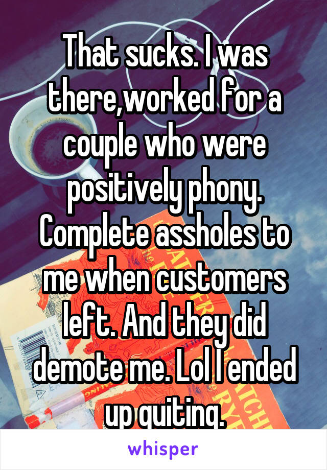 That sucks. I was there,worked for a couple who were positively phony. Complete assholes to me when customers left. And they did demote me. Lol I ended up quiting.