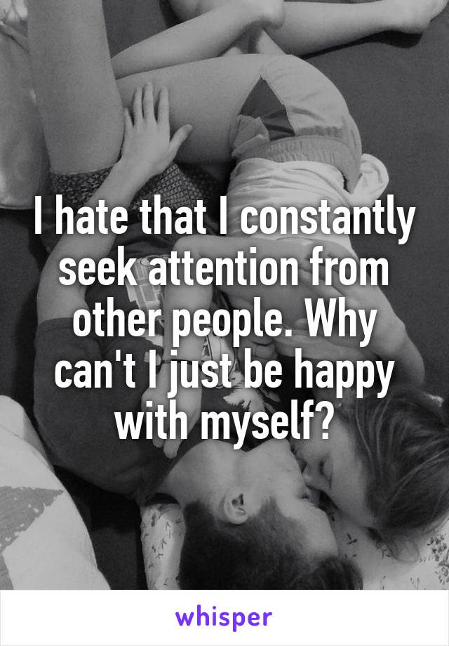 I hate that I constantly seek attention from other people. Why can't I just be happy with myself?