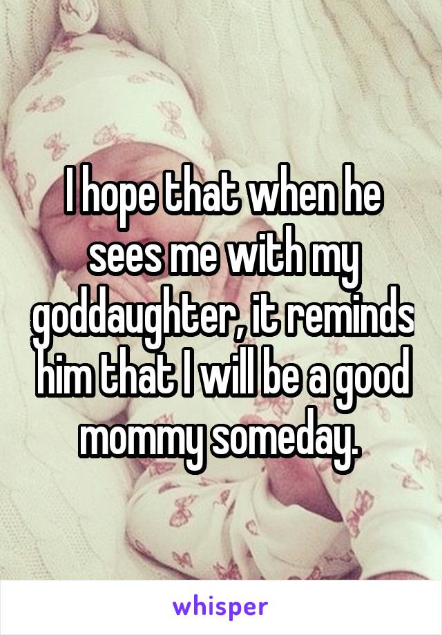 I hope that when he sees me with my goddaughter, it reminds him that I will be a good mommy someday. 