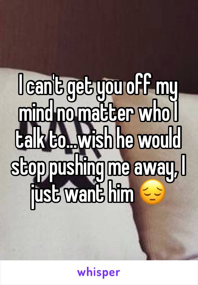 I can't get you off my mind no matter who I talk to...wish he would stop pushing me away, I just want him 😔