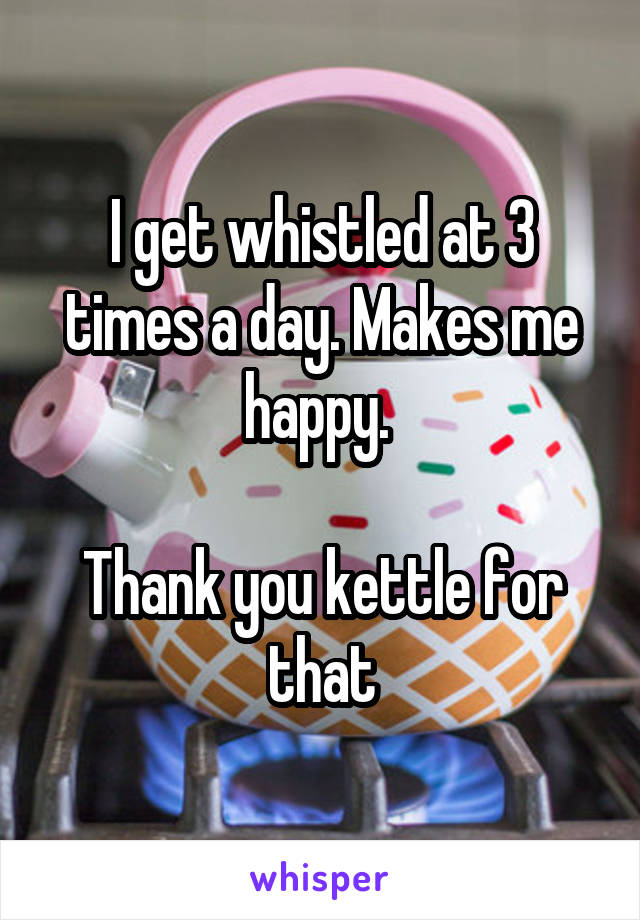 I get whistled at 3 times a day. Makes me happy. 

Thank you kettle for that