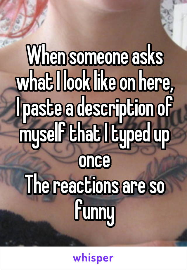 When someone asks what I look like on here, I paste a description of myself that I typed up once
The reactions are so funny
