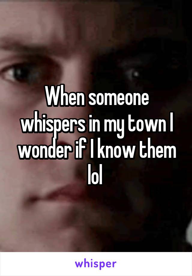 When someone whispers in my town I wonder if I know them lol 