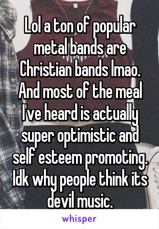 Lol a ton of popular metal bands are Christian bands lmao. And most of the meal I've heard is actually super optimistic and self esteem promoting. Idk why people think its devil music.
