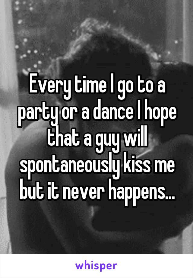 Every time I go to a party or a dance I hope that a guy will spontaneously kiss me but it never happens...