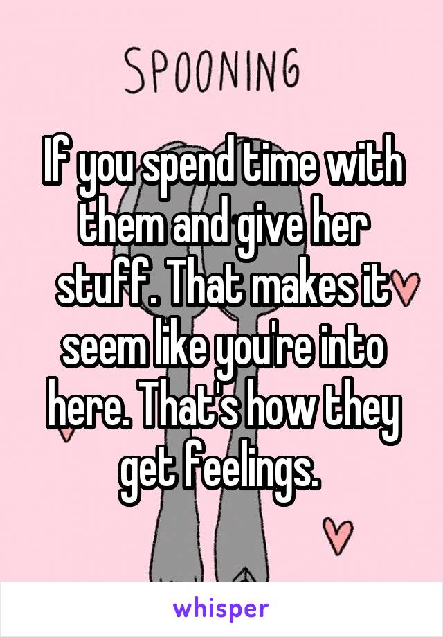 If you spend time with them and give her stuff. That makes it seem like you're into here. That's how they get feelings. 