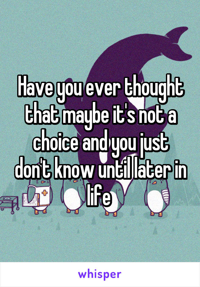 Have you ever thought that maybe it's not a choice and you just don't know until later in life 